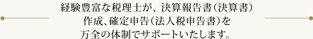 経験豊富な税理士が、 決算報告書(決算書)作成、確定申告(法人税申告書)を万全の体制でサポートいたします。