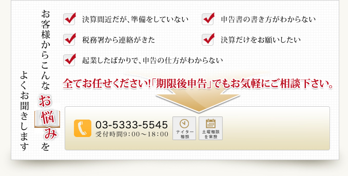 よくお聞きしますお客様からこんなお悩みを決算間近だが、準備をしていない申告書の書き方がわからない税務署から連絡がきた決算だけをお願いしたい起業したばかりで、申告の仕方がわからない全てお任せください!「期限後申告」でもお気軽にご相談下さい。