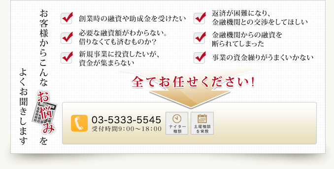 よくお聞きします お客様からこんな お 悩 み を 創業時の融資や助成金を受けたい 必要な融資額がわからない。借りなくても済むものか？ 新規事業に投資したいが、資金が集まらない 返済が困難になり、金融機関との交渉をしてほしい　金融機関からの融資を断られてしまった 事業の資金繰りがうまくいかない 全てお任せください!03-5333-5545 受付時間9：00～18：00 ナイター相談 土曜相談を常設
