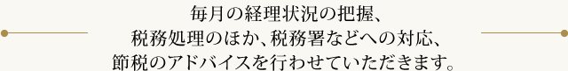 毎月の経理状況の把握、税務処理のほか、税務署などへの対応、節税のアドバイスを行わせていただきます。 