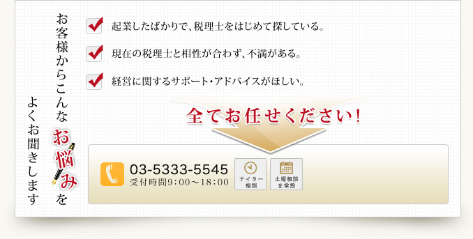 よくお聞きします お客様からこんな お 悩 み を 起業したばかりで、税理士をはじめて探している。現在の税理士と相性が合わず、不満がある。経営に関するサポート・アドバイスがほしい。全てお任せください!03-5333-5545 受付時間9：00～18：00ナイター 相談 土曜相談を常設