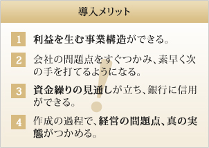 導入メリット 1 利益を生む事業構造ができる。2 会社の問題点をすぐつかみ、素早く次の手を打てるようになる。3 資金繰りの見通しが立ち、銀行に信用ができる。4 作成の過程で、経営の問題点、真の実態がつかめる。 