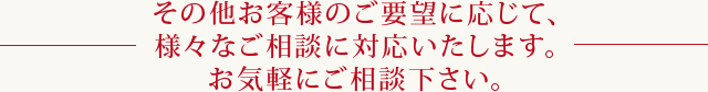 その他お客様のご要望に応じて、様々なご相談に対応いたします。お気軽にご相談下さい。
