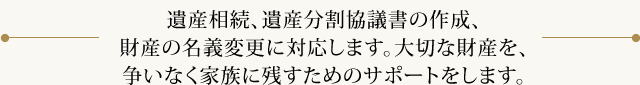 遺産相続、遺産分割協議書の作成、財産の名義変更に対応します。大切な財産を、争いなく家族に残すためのサポートをします。