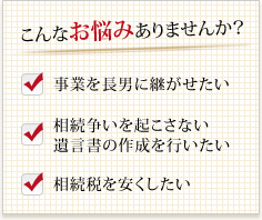 こんなお悩みありませんか?事業を長男に継がせたい相続争いを起こさない遺言書の作成を行いたい 相続税を安くしたい