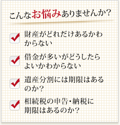 こんなお悩みありませんか?財産がどれだけあるかわからない借金が多いがどうしたらよいかわからない遺産分割には期限はあるのか?相続税の申告・納税に期限はあるのか?