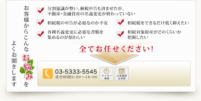 よくお聞きしますお客様からこんなお悩みを分割協議が整い、納税申告も済ませたが、不動産・金融資産の名義変更が終わっていない相続税の申告が必要なのか不安相続税をできるだけ低く抑えたい各種名義変更に必要な書類を集めるのが煩わしい相続対象財産がどのくらいか把握したい全てお任せください!