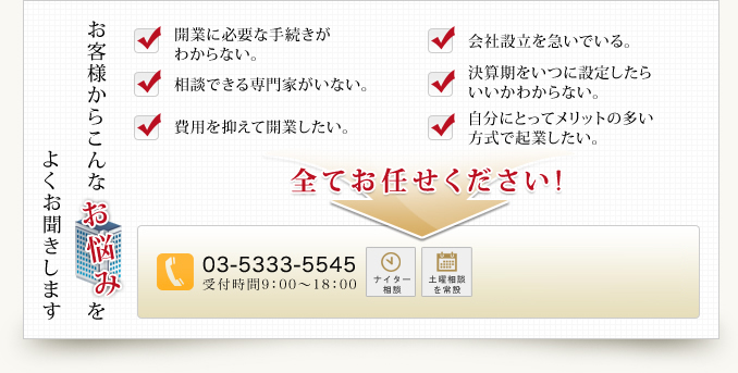 よくお聞きします お客様からこんな お悩みを 開業に必要な手続きがわからない。相談できる専門家がいない。費用を抑えて開業したい。 会社設立を急いでいる。 決算期をいつに設定したらいいかわからない。自分にとってメリットの多い方式で起業したい。 全てお任せください!03-5333-5545 受付時間9：00～18：00 ナイター相談 土曜相談を常設